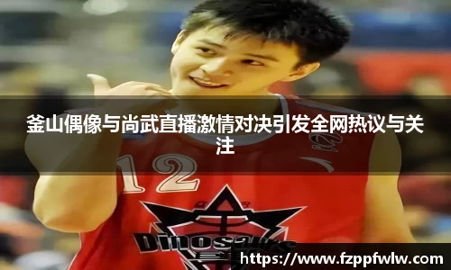 yy易游釜山偶像与尚武直播激情对决引发全网热议与关注